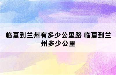 临夏到兰州有多少公里路 临夏到兰州多少公里